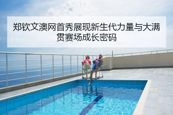 郑钦文澳网首秀展现新生代力量与大满贯赛场成长密码