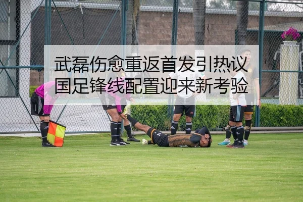 武磊伤愈重返首发引热议 国足锋线配置迎来新考验