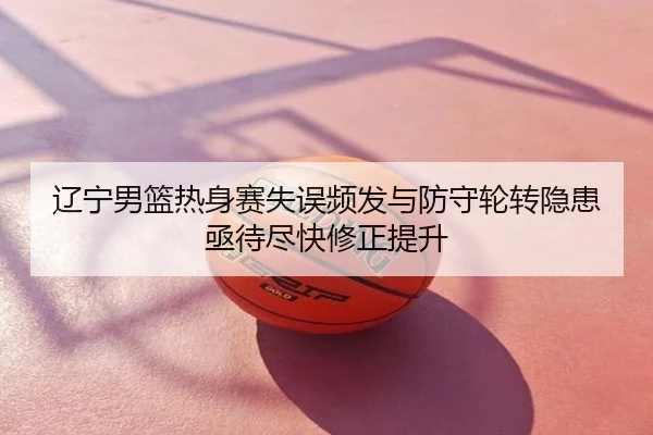 辽宁男篮热身赛失误频发与防守轮转隐患亟待尽快修正提升