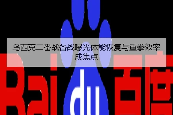 乌西克二番战备战曝光体能恢复与重拳效率成焦点